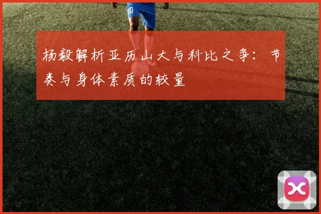 杨毅解析亚历山大与科比之争：节奏与身体素质的较量