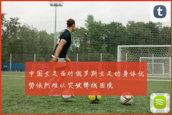 中国女足面对俄罗斯女足的身体优势依然难以突破锋线困境