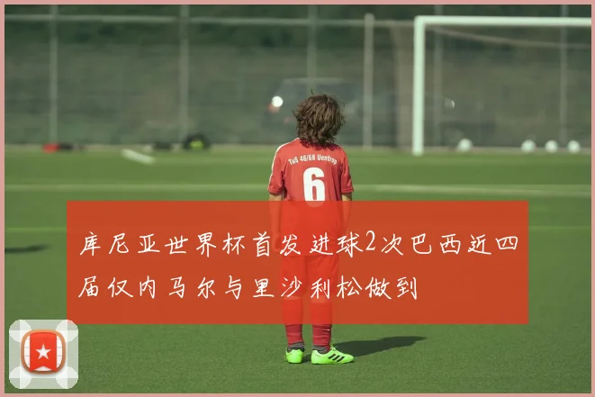 库尼亚世界杯首发进球2次巴西近四届仅内马尔与里沙利松做到