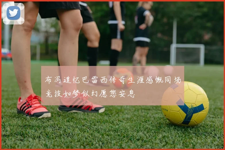 布冯追忆巴雷西传奇生涯感慨同场竞技如梦似幻愿您安息