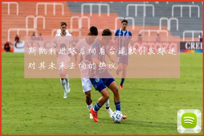 斯凯利进球后向看台道歉引发球迷对其未来去向的热议