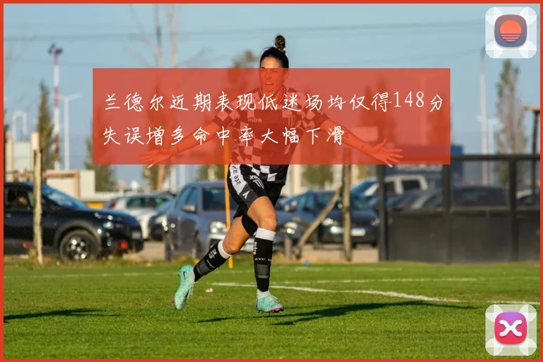 兰德尔近期表现低迷场均仅得148分失误增多命中率大幅下滑