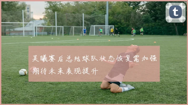 吴曦赛后总结球队状态恢复需加强期待未来表现提升
