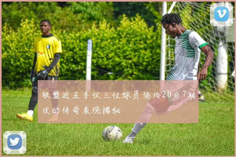 联盟近五季仅三位球员场均20分7助攻的传奇表现揭秘