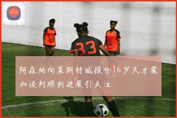 阿森纳向莱斯特城报价16岁天才蒙加谈判顺利进展引关注