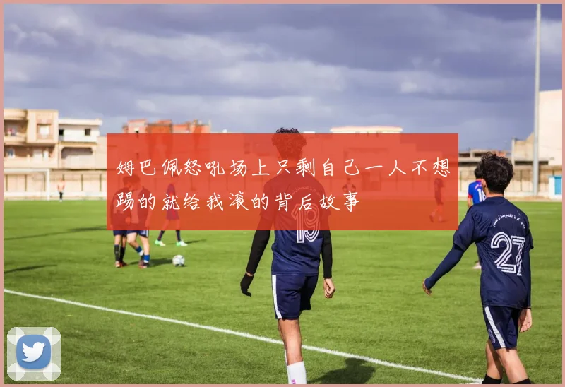姆巴佩怒吼场上只剩自己一人不想踢的就给我滚的背后故事