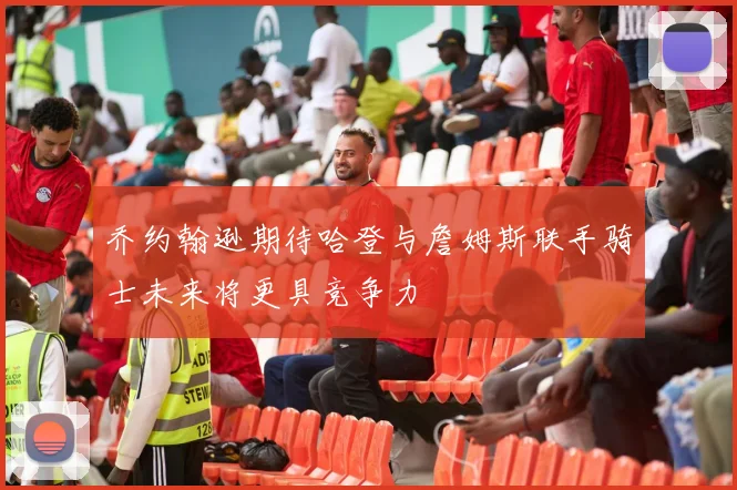 乔约翰逊期待哈登与詹姆斯联手骑士未来将更具竞争力
