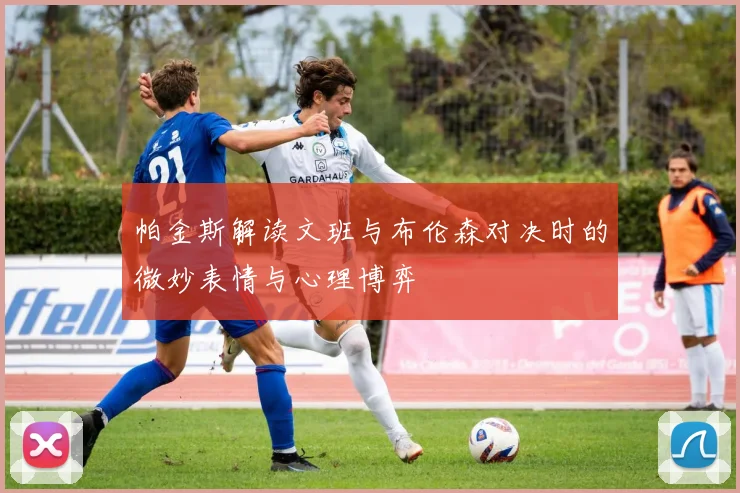帕金斯解读文班与布伦森对决时的微妙表情与心理博弈