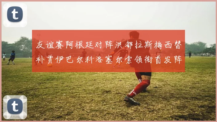 友谊赛阿根廷对阵洪都拉斯梅西替补贾伊巴尔科洛塞尔索领衔首发阵容