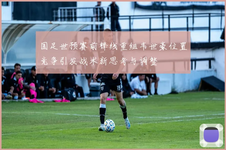 国足世预赛前锋线重组韦世豪位置竞争引发战术新思考与调整