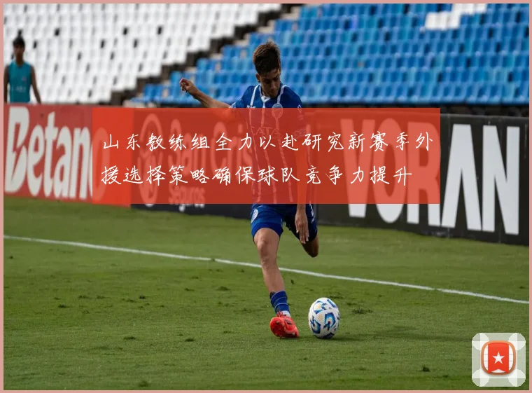 山东教练组全力以赴研究新赛季外援选择策略确保球队竞争力提升