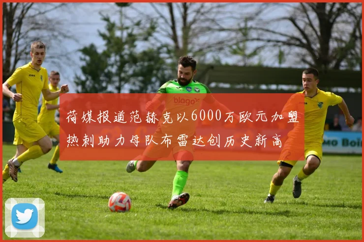 荷媒报道范赫克以6000万欧元加盟热刺助力母队布雷达创历史新高