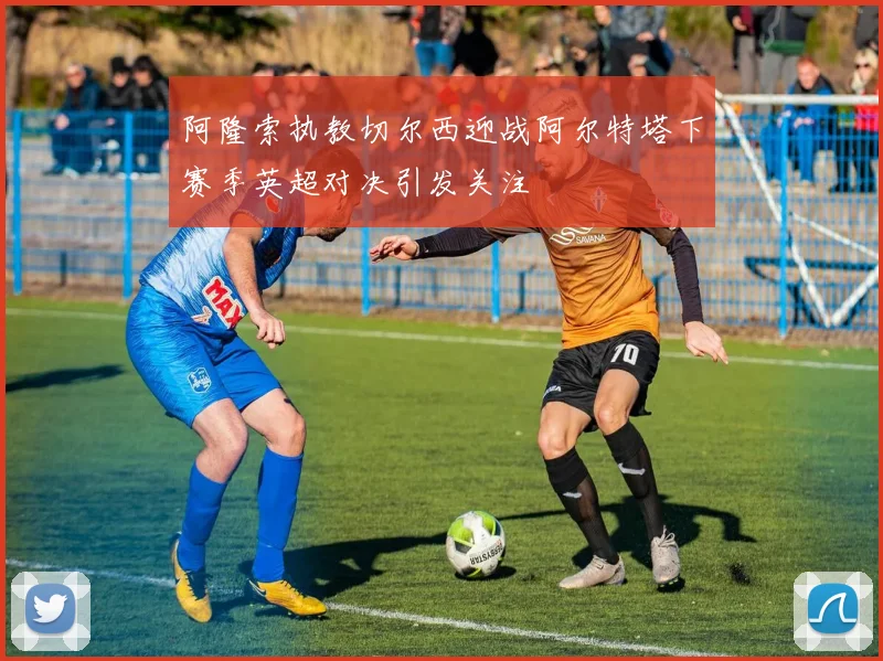 阿隆索执教切尔西迎战阿尔特塔下赛季英超对决引发关注