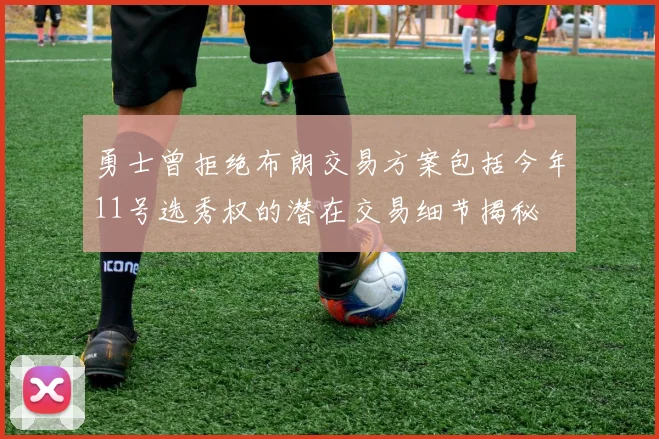 勇士曾拒绝布朗交易方案包括今年11号选秀权的潜在交易细节揭秘