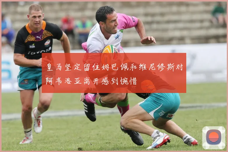 皇马坚定留住姆巴佩和维尼修斯对阿韦洛亚离开感到惋惜