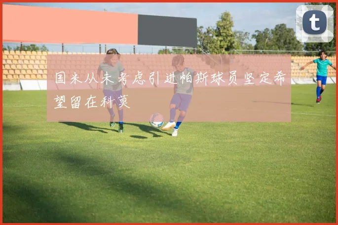 国米从未考虑引进帕斯球员坚定希望留在科莫