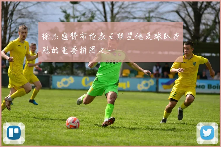 徐杰盛赞布伦森五颗星他是球队夺冠的重要拼图之一