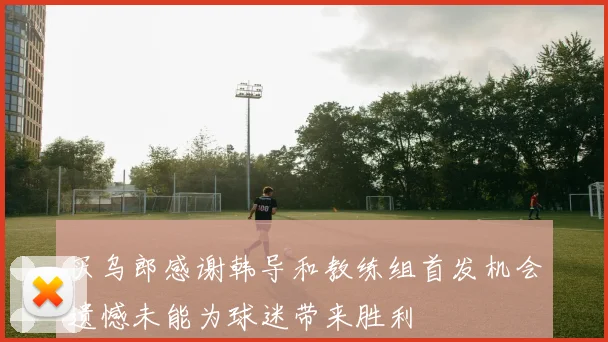 买乌郎感谢韩导和教练组首发机会遗憾未能为球迷带来胜利