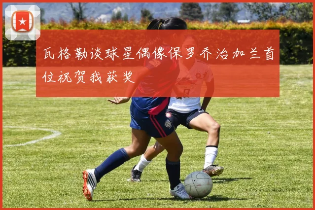 瓦格勒谈球星偶像保罗乔治加兰首位祝贺我获奖