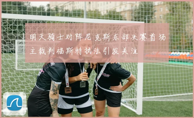明天骑士对阵尼克斯东部决赛首场主裁判福斯特执法引发关注