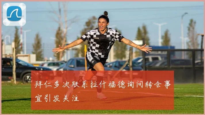 拜仁多次联系拉什福德询问转会事宜引发关注