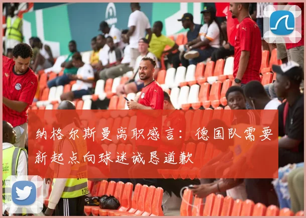 纳格尔斯曼离职感言：德国队需要新起点向球迷诚恳道歉