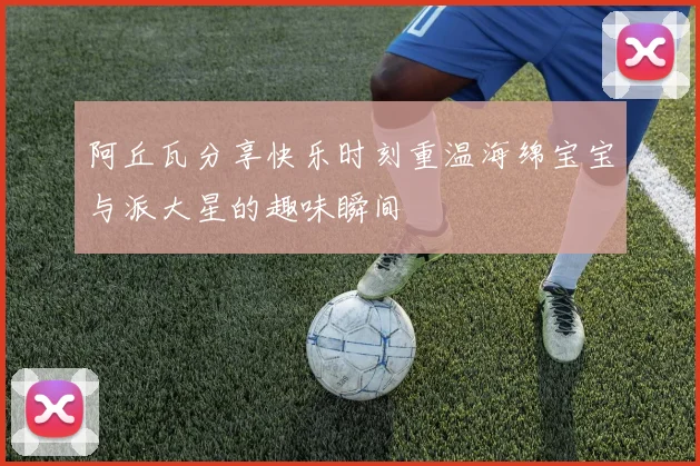 阿丘瓦分享快乐时刻重温海绵宝宝与派大星的趣味瞬间