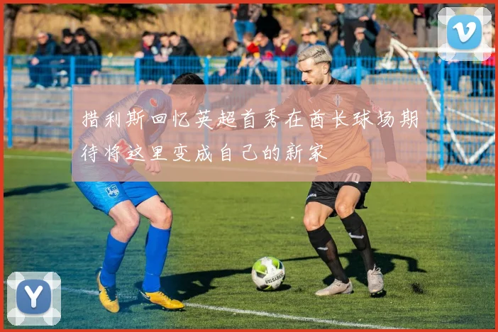 措利斯回忆英超首秀在酋长球场期待将这里变成自己的新家