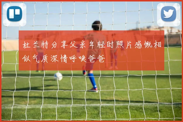 杜兰特分享父亲年轻时照片感慨相似气质深情呼唤爸爸