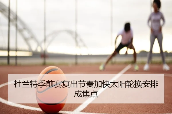 杜兰特季前赛复出节奏加快太阳轮换安排成焦点
